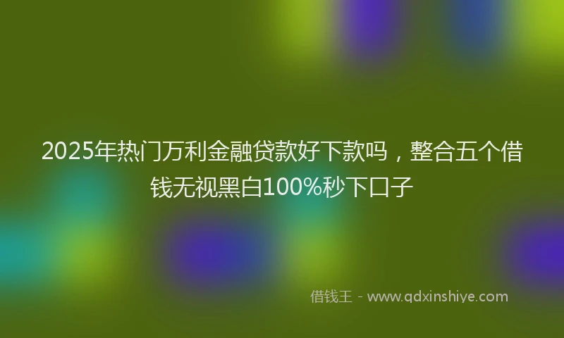 2025年热门万利金融贷款好下款吗，整合五个借钱无视黑白100%秒下口子