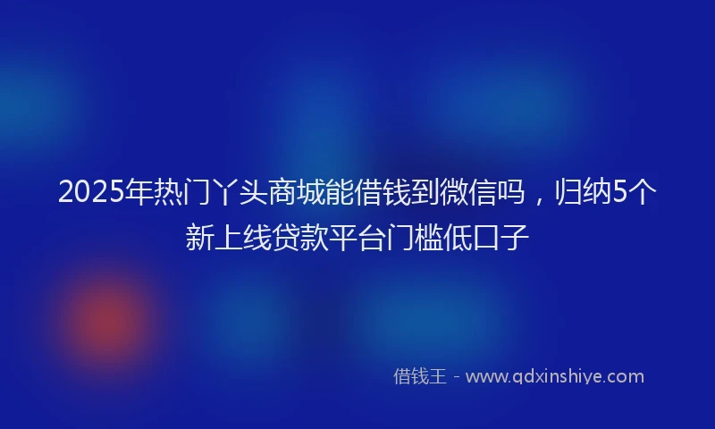2025年热门丫头商城能借钱到微信吗，归纳5个新上线贷款平台门槛低口子