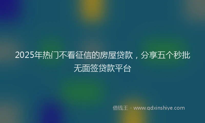 2025年热门不看征信的房屋贷款，分享五个秒批无面签贷款平台