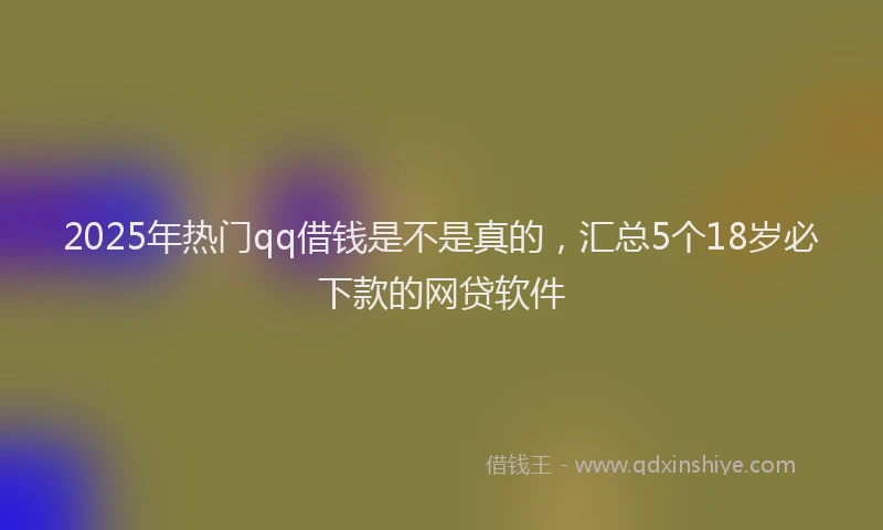 2025年热门qq借钱是不是真的，汇总5个18岁必下款的网贷软件