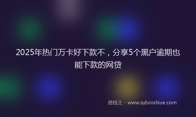 2025年热门万卡好下款不，分享5个黑户逾期也能下款的网贷