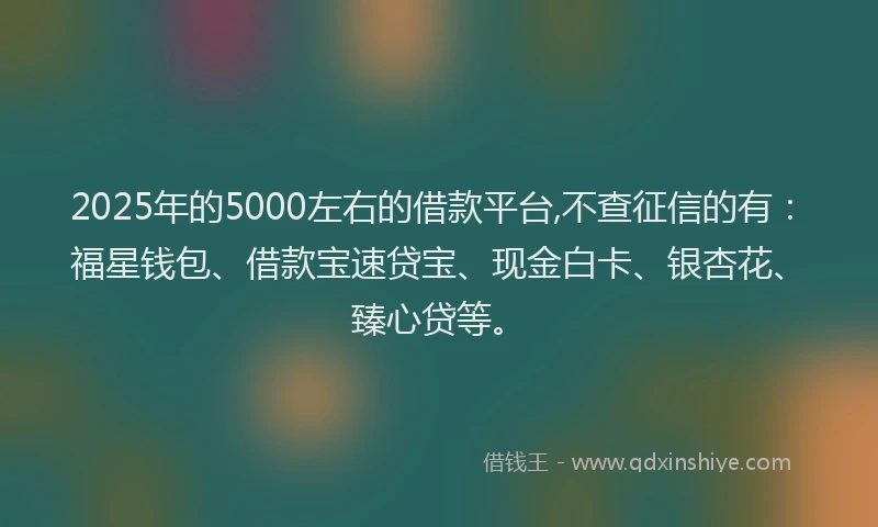 2025年的5000左右的借款平台,不查征信的有：福星钱包、借款宝速贷宝、现金白卡、银杏花、臻心贷等。