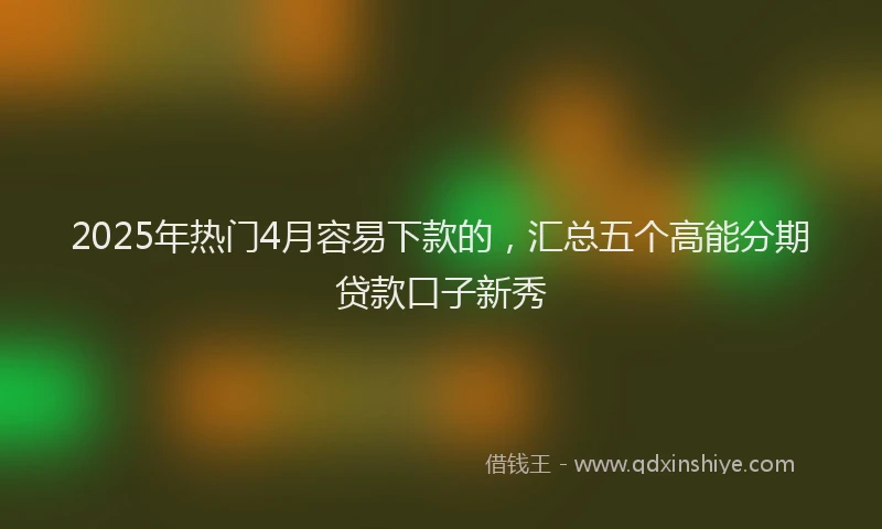 2025年热门4月容易下款的，汇总五个高能分期贷款口子新秀