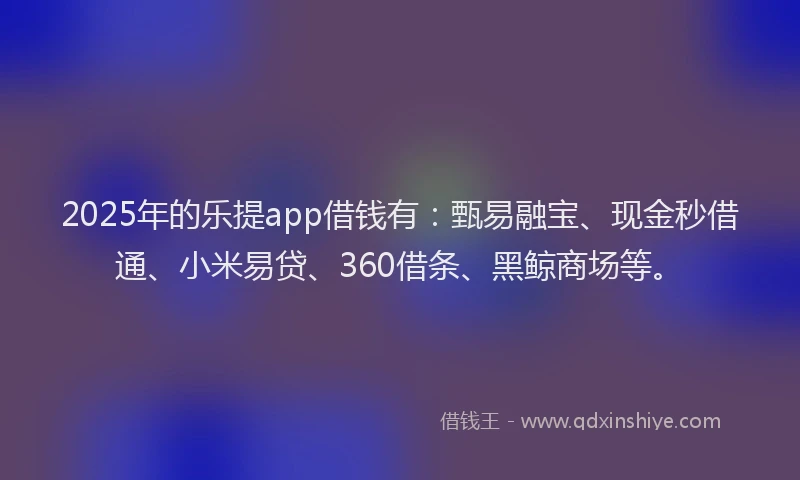 2025年的乐提app借钱有：甄易融宝、现金秒借通、小米易贷、360借条、黑鲸商场等。