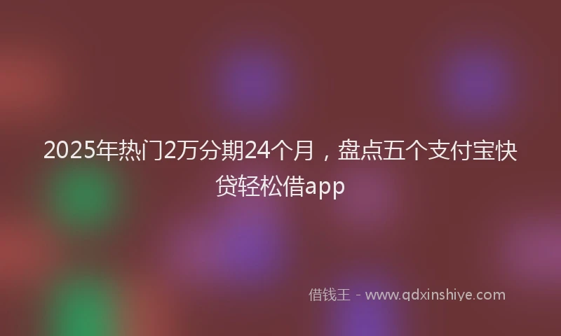 2025年热门2万分期24个月，盘点五个支付宝快贷轻松借app