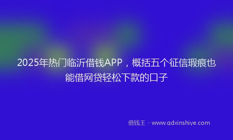 2025年热门临沂借钱APP，概括五个征信瑕疵也能借网贷轻松下款的口子