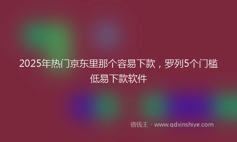 2025年热门京东里那个容易下款，罗列5个门槛低易下款软件