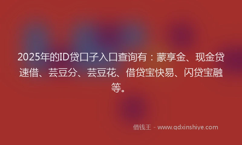 2025年的ID贷口子入口查询有：蒙享金、现金贷速借、芸豆分、芸豆花、借贷宝快易、闪贷宝融等。