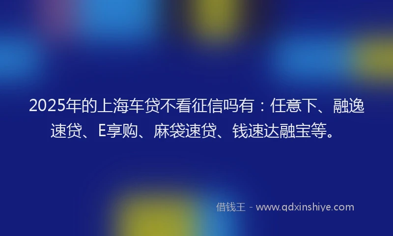 2025年的上海车贷不看征信吗有：任意下、融逸速贷、E享购、麻袋速贷、钱速达融宝等。