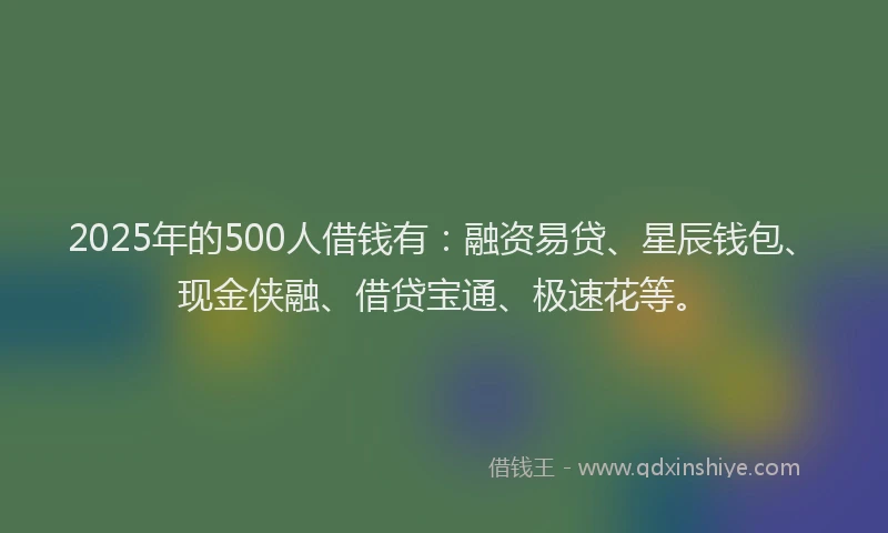 2025年的500人借钱有：融资易贷、星辰钱包、现金侠融、借贷宝通、极速花等。