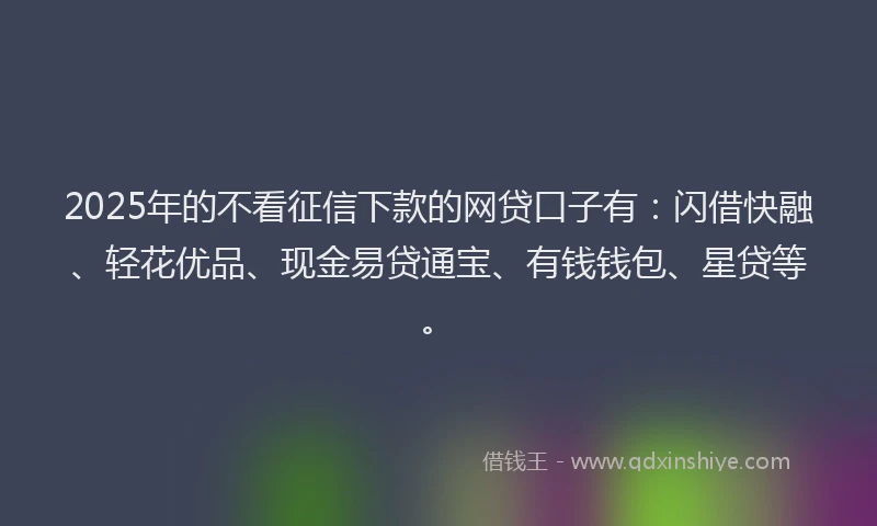 2025年的不看征信下款的网贷口子有：闪借快融、轻花优品、现金易贷通宝、有钱钱包、星贷等。