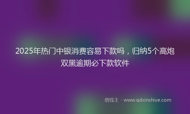 2025年热门中银消费容易下款吗，归纳5个高炮双黑逾期必下款软件