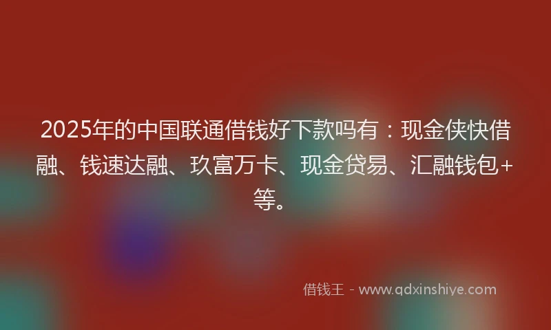2025年的中国联通借钱好下款吗有：现金侠快借融、钱速达融、玖富万卡、现金贷易、汇融钱包+等。