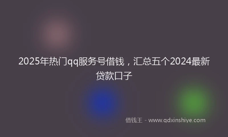 2025年热门qq服务号借钱，汇总五个2024最新贷款口子