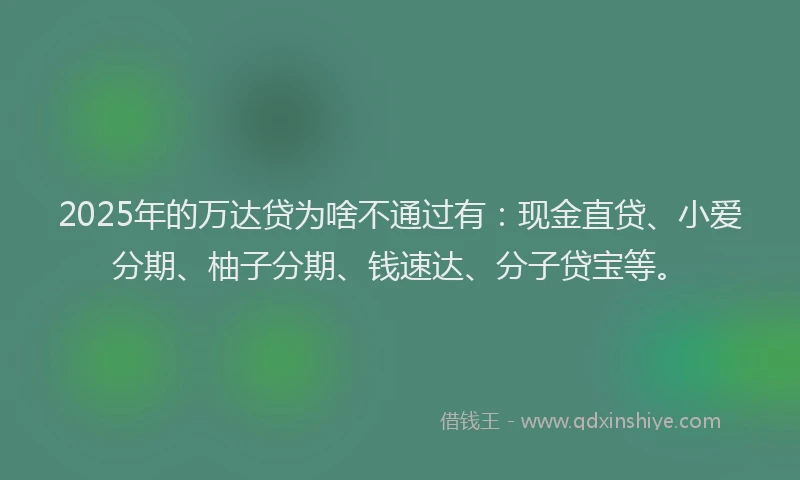 2025年的万达贷为啥不通过有：现金直贷、小爱分期、柚子分期、钱速达、分子贷宝等。