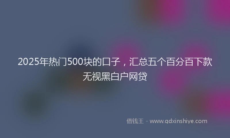 2025年热门500块的口子，汇总五个百分百下款无视黑白户网贷