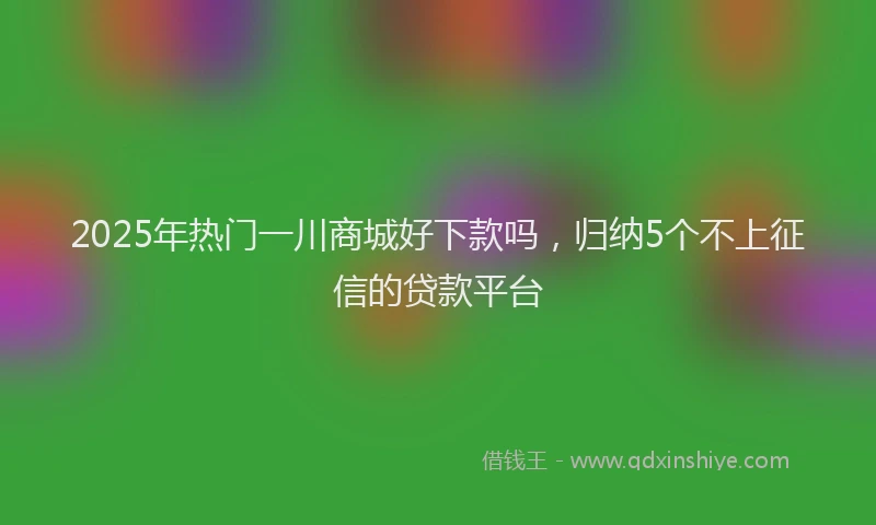 2025年热门一川商城好下款吗，归纳5个不上征信的贷款平台
