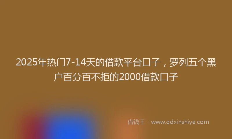 2025年热门7-14天的借款平台口子，罗列五个黑户百分百不拒的2000借款口子