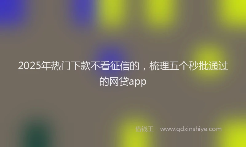 2025年热门下款不看征信的，梳理五个秒批通过的网贷app