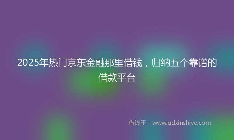 2025年热门京东金融那里借钱，归纳五个靠谱的借款平台