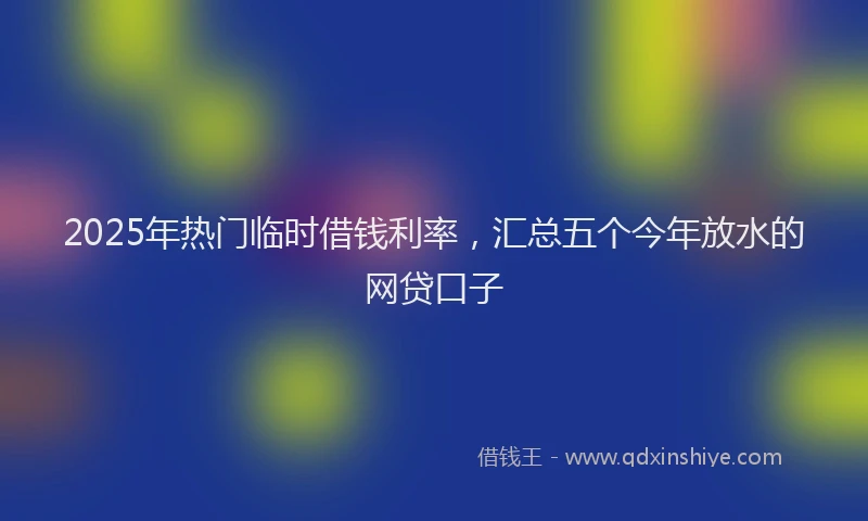2025年热门临时借钱利率，汇总五个今年放水的网贷口子