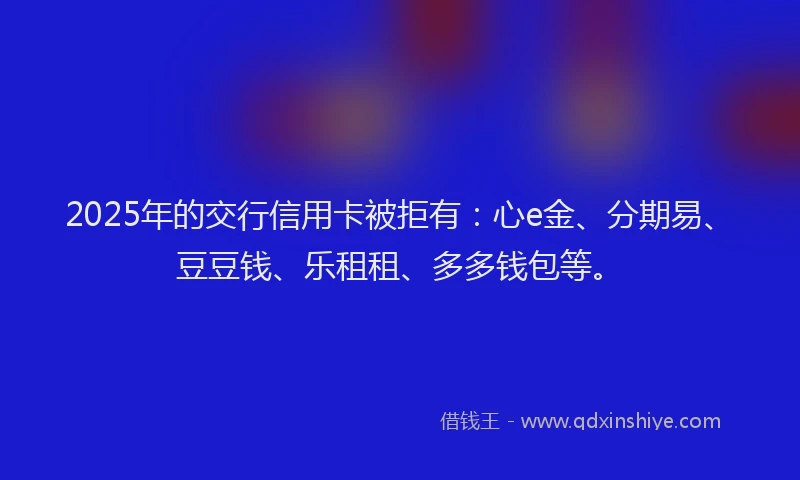 2025年的交行信用卡被拒有：心e金、分期易、豆豆钱、乐租租、多多钱包等。