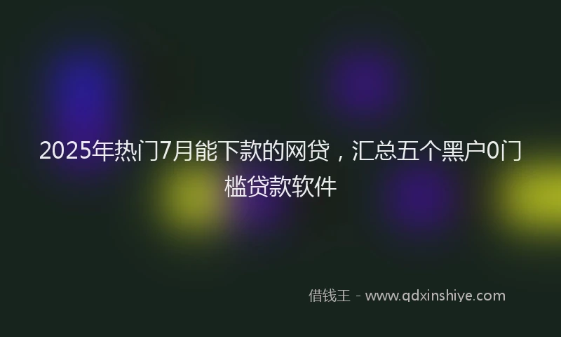 2025年热门7月能下款的网贷，汇总五个黑户0门槛贷款软件