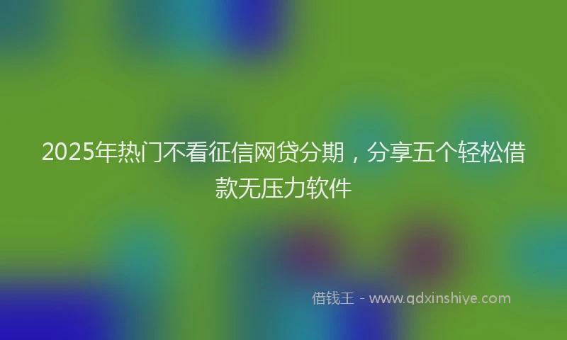 2025年热门不看征信网贷分期，分享五个轻松借款无压力软件