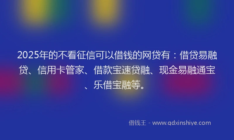 2025年的不看征信可以借钱的网贷有：借贷易融贷、信用卡管家、借款宝速贷融、现金易融通宝、乐借宝融等。