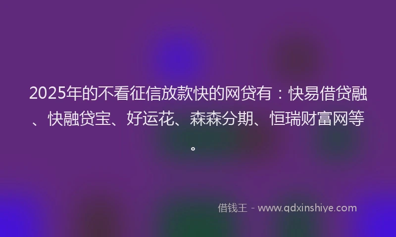 2025年的不看征信放款快的网贷有：快易借贷融、快融贷宝、好运花、森森分期、恒瑞财富网等。