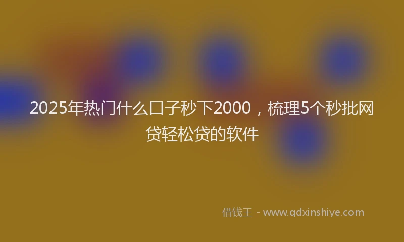 2025年热门什么口子秒下2000，梳理5个秒批网贷轻松贷的软件
