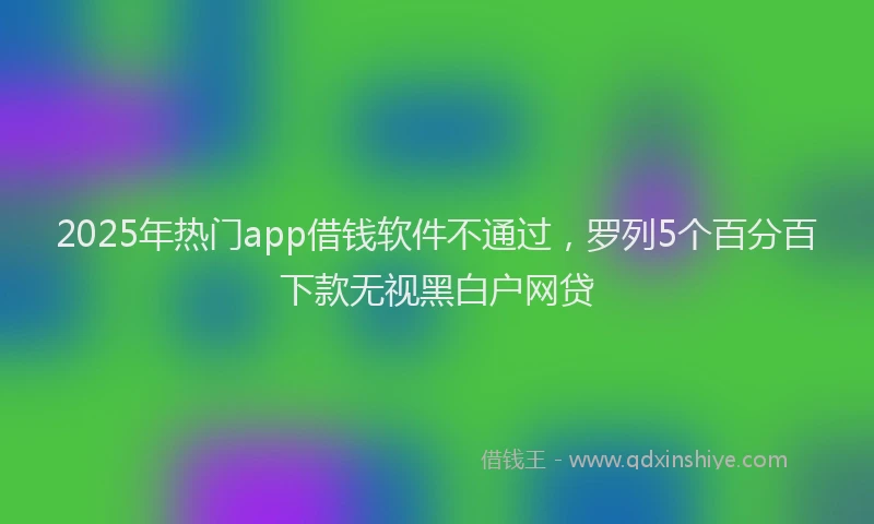 2025年热门app借钱软件不通过，罗列5个百分百下款无视黑白户网贷