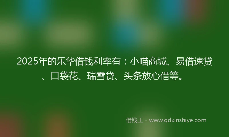 2025年的乐华借钱利率有：小喵商城、易借速贷、口袋花、瑞雪贷、头条放心借等。