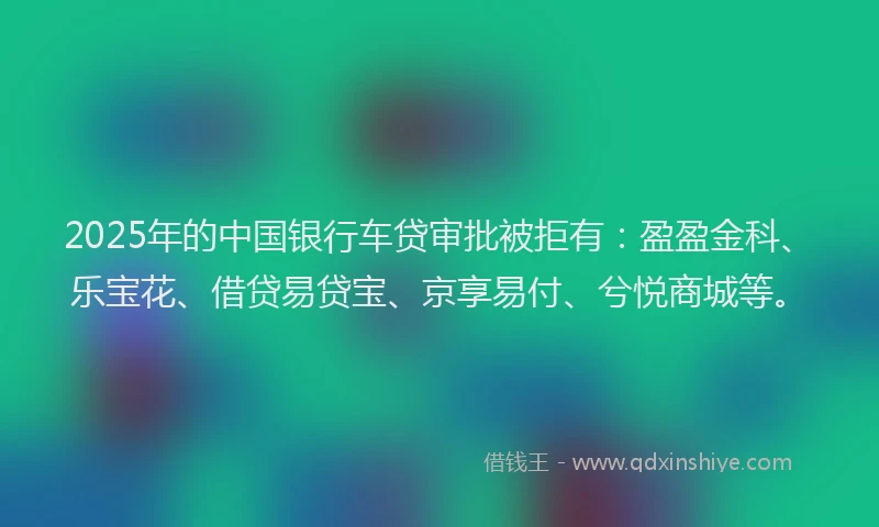 2025年的中国银行车贷审批被拒有：盈盈金科、乐宝花、借贷易贷宝、京享易付、兮悦商城等。