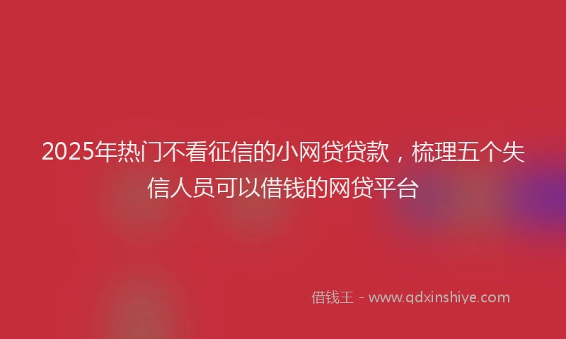 2025年热门不看征信的小网贷贷款，梳理五个失信人员可以借钱的网贷平台