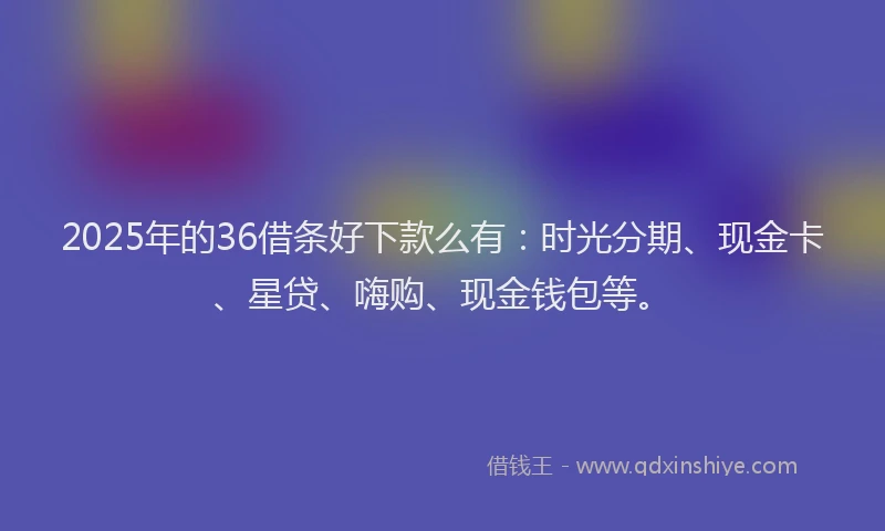 2025年的36借条好下款么有：时光分期、现金卡、星贷、嗨购、现金钱包等。