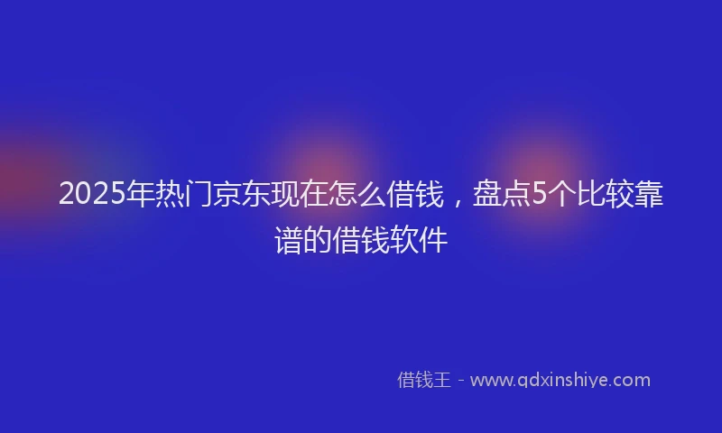 2025年热门京东现在怎么借钱，盘点5个比较靠谱的借钱软件