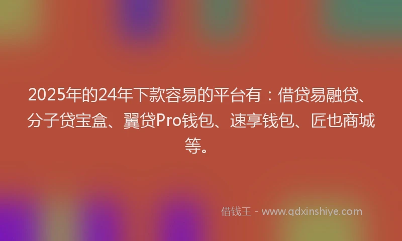2025年的24年下款容易的平台有：借贷易融贷、分子贷宝盒、翼贷Pro钱包、速享钱包、匠也商城等。