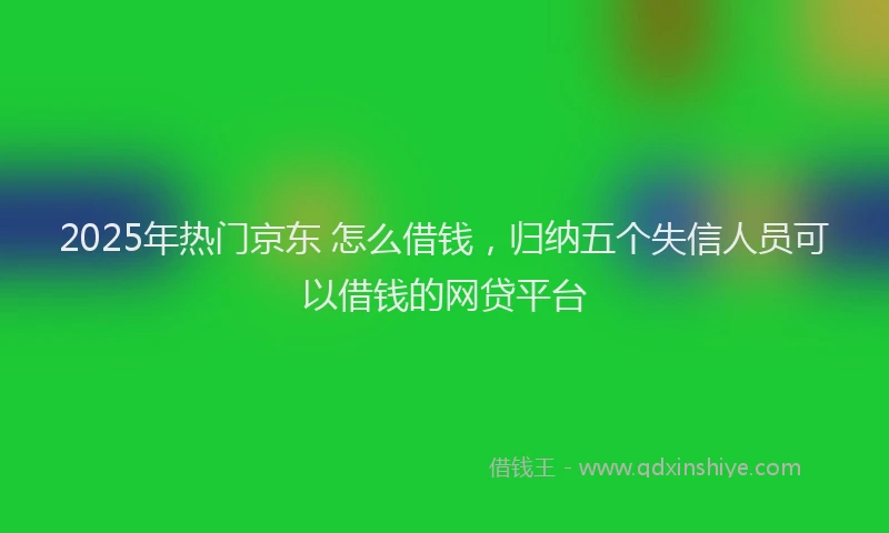 2025年热门京东 怎么借钱，归纳五个失信人员可以借钱的网贷平台