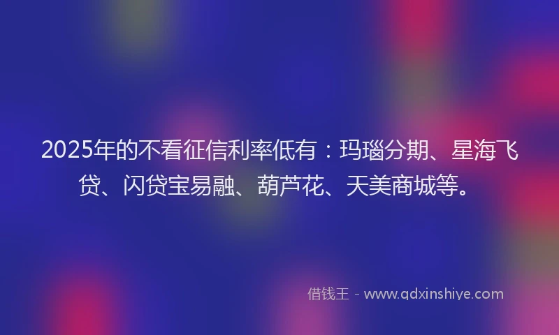 2025年的不看征信利率低有：玛瑙分期、星海飞贷、闪贷宝易融、葫芦花、天美商城等。