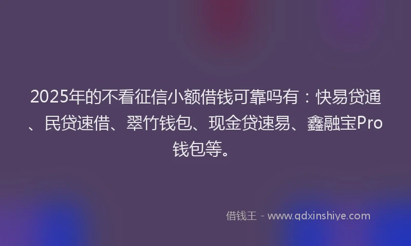 2025年的不看征信小额借钱可靠吗有：快易贷通、民贷速借、翠竹钱包、现金贷速易、鑫融宝Pro钱包等。