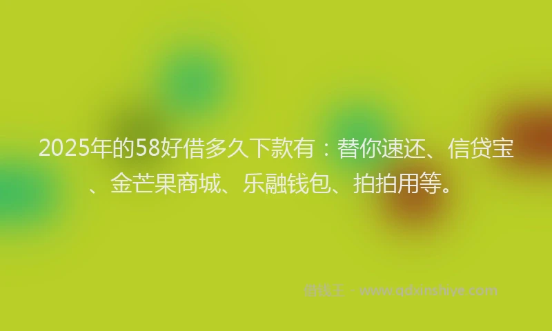 2025年的58好借多久下款有：替你速还、信贷宝、金芒果商城、乐融钱包、拍拍用等。