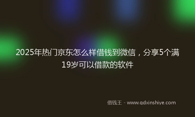 2025年热门京东怎么样借钱到微信，分享5个满19岁可以借款的软件