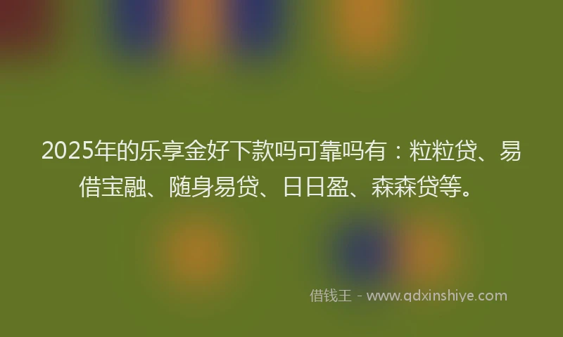 2025年的乐享金好下款吗可靠吗有：粒粒贷、易借宝融、随身易贷、日日盈、森森贷等。