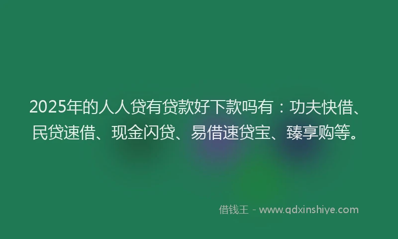 2025年的人人贷有贷款好下款吗有：功夫快借、民贷速借、现金闪贷、易借速贷宝、臻享购等。