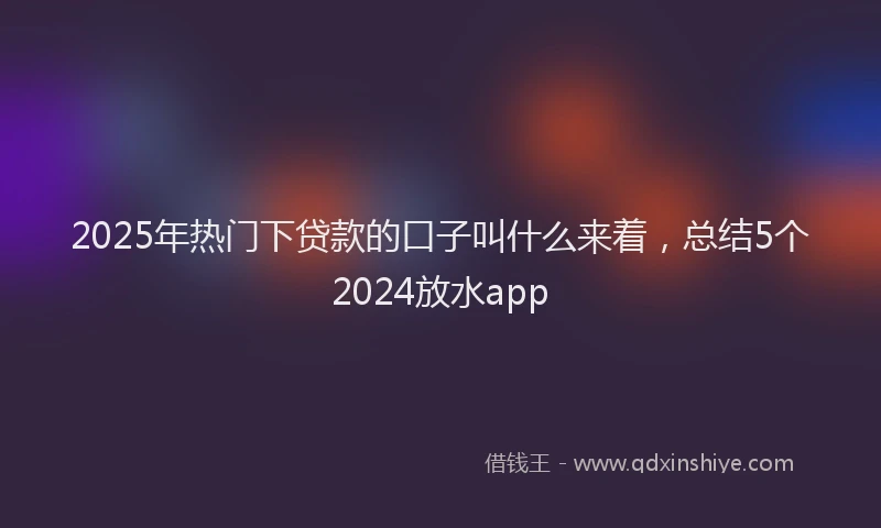 2025年热门下贷款的口子叫什么来着，总结5个2024放水app
