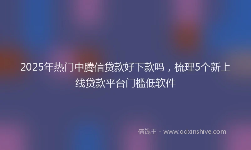 2025年热门中腾信贷款好下款吗，梳理5个新上线贷款平台门槛低软件