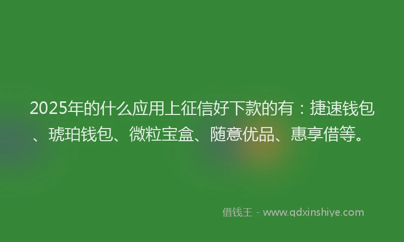 2025年的什么应用上征信好下款的有：捷速钱包、琥珀钱包、微粒宝盒、随意优品、惠享借等。