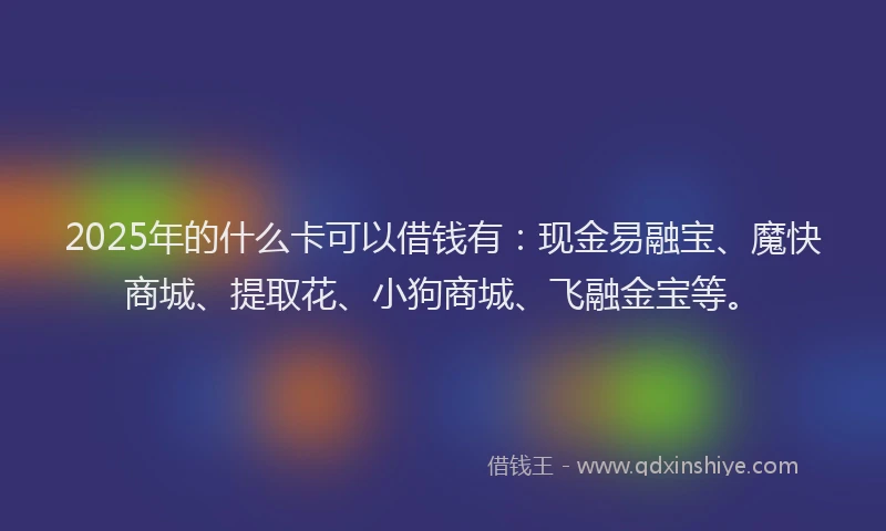 2025年的什么卡可以借钱有：现金易融宝、魔快商城、提取花、小狗商城、飞融金宝等。