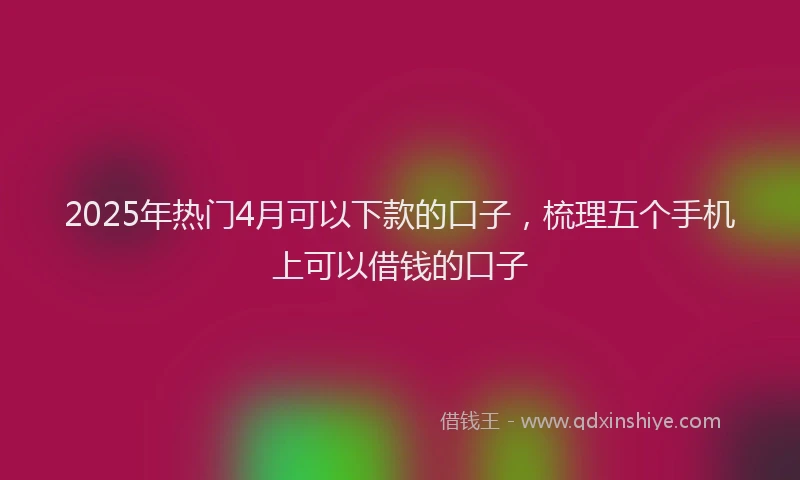 2025年热门4月可以下款的口子，梳理五个手机上可以借钱的口子